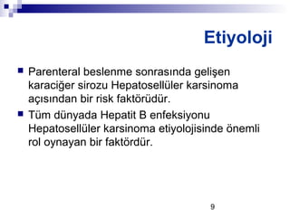 9
 Parenteral beslenme sonrasında gelişen
karaciğer sirozu Hepatosellüler karsinoma
açısından bir risk faktörüdür.
 Tüm dünyada Hepatit B enfeksiyonu
Hepatosellüler karsinoma etiyolojisinde önemli
rol oynayan bir faktördür.
Etiyoloji
 