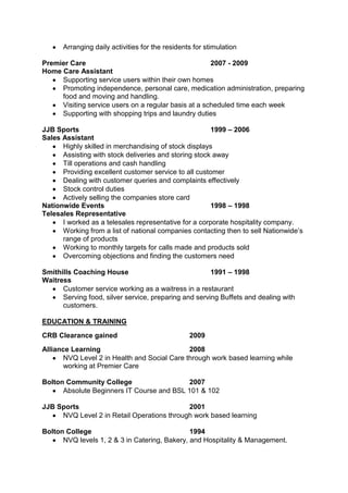 Arranging daily activities for the residents for stimulation
Premier Care
2007 - 2009
Home Care Assistant
Supporting service users within their own homes
Promoting independence, personal care, medication administration, preparing
food and moving and handling.
Visiting service users on a regular basis at a scheduled time each week
Supporting with shopping trips and laundry duties
JJB Sports
1999 – 2006
Sales Assistant
Highly skilled in merchandising of stock displays
Assisting with stock deliveries and storing stock away
Till operations and cash handling
Providing excellent customer service to all customer
Dealing with customer queries and complaints effectively
Stock control duties
Actively selling the companies store card
Nationwide Events
1998 – 1998
Telesales Representative
I worked as a telesales representative for a corporate hospitality company.
Working from a list of national companies contacting then to sell Nationwide’s
range of products
Working to monthly targets for calls made and products sold
Overcoming objections and finding the customers need
Smithills Coaching House
1991 – 1998
Waitress
Customer service working as a waitress in a restaurant
Serving food, silver service, preparing and serving Buffets and dealing with
customers.
EDUCATION & TRAINING
CRB Clearance gained

2009

Alliance Learning
2008
NVQ Level 2 in Health and Social Care through work based learning while
working at Premier Care
Bolton Community College
2007
Absolute Beginners IT Course and BSL 101 & 102
JJB Sports
2001
NVQ Level 2 in Retail Operations through work based learning
Bolton College
1994
NVQ levels 1, 2 & 3 in Catering, Bakery, and Hospitality & Management.

 
