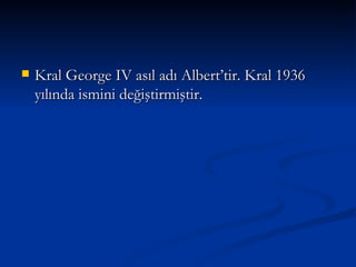 Kral George IV asıl adı Albert’tir. Kral 1936 yılında ismini değiştirmiştir. 