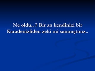 Ne oldu.. ? Bir an kendinizi bir Karadenizliden zeki mi sanmıştınız.. 