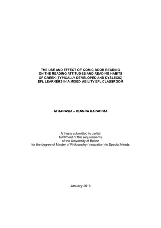 THE USE AND EFFECT OF COMIC BOOK READING
ON THE READING ATTITUDES AND READING HABITS
OF GREEK (TYPICALLY DEVELOPED AND DYSLEXIC)
EFL LEARNERS IN A MIXED ABILITY EFL CLASSROOM
ATHANASIA – IOANNA KARADIMA
A thesis submitted in partial
fulfillment of the requirements
of the University of Bolton
for the degree of Master of Philosophy (Innovation) in Special Needs
January 2016
 