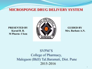 MICROSPONGE DRUG DELIVERY SYSTEM
PRESENTED BY
Karad B. B.
M Pharm- I Sem
GUIDED BY
Mrs. Barhate A.N.
SVPM’S
College of Pharmacy,
Malegaon (BkII) Tal.Baramati, Dist. Pune
2015-2016
1
 