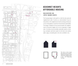 ACUSHNET HEIGHTS
                      AFFORDABLE HOUSING
                      NEW BEDFORD, MA
                      CRITIC: NADINE GERDTS
                      The housing design is site specific on both the site scale and
                      neighborhood scale. It serves as a demonstration house to
                      show others in the neighborhood how the existing architecture
                      can be manipulated to maximize environmental sustainability.
                      The design is flexible to fit any vacant lot within the neighbor-
                      hood of Acushnet Heights and can be duplicated in larger
                      sites. It includes environmentally sustainable systems includ-
                      ing a rainwater catchment system for all indoor and outdoor
                      water usage, accessible green roof, and a ventilation core.




                                                               The form of the house
                                                               was derived from manipu-
                                                               lating the standard house
                                                               size for the neighborhood,
                                                               a 24’ x 36’ three-story
                                                               building.




7   advanced studio
 