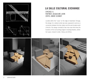 LA SALLE CULTURAL EXCHANGE
                       CHICAGO, IL
                       PARTNER: JACQUELINE LAVIN
                       CRITIC: ANDRE SCHMIDT

                       Located within the “Loop” on the edge of downtown Chicago,
                       this design of a cultural center was also supposed to serve as a
                       connection between the train station and the park located south
                       of the lot. The design consisted of two main axes that drove the
                       locations of the surrounding program including theatres, exhibi-
                       tion space, research center, library, and offices.




11   advanced studio
 