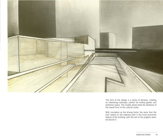 The form of the design is a series of terraces, creating
an interesting roofscape, perfect for rooftop garden and
exhibition space. The models above show the iterations of
the overall form of the cultural center.

With circulation as the driving factor, the ramp from the
train station to the adjacent park is the most prominent
feature of the building, with the rest of the program twist-
ed around it.




                                    advanced studio       14
 