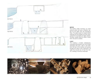 SECTION A




            WATER
            The facility dually functions as scuba
            practice pools and also a filtration sys-
SECTION B   tem for the water from the Providence
            River. The water would be treated before
            entering into the building, but then trans-
            ported from low depths to higher depths.
            Similarly, people would be able to swim
            from one pool to another.

            LIGHT
            The building is located underground,
            causing the land above to turn into a hilled
            landscape park area. Light is cast down
SECTION C   from the top of the mounds and pierces
            through the holes of the classrooms. At
            night, the mounds are lit from the inte-
            rior, creating a luminous landscape.




                          architectural design       18
 