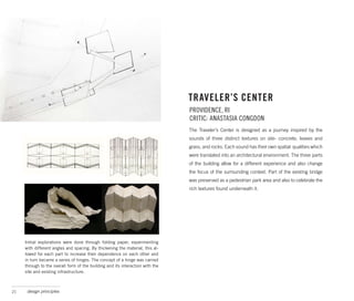 TRAVELER’S CENTER
                                                                                PROVIDENCE, RI
                                                                                CRITIC: ANASTASIA CONGDON
                                                                                The Traveler’s Center is designed as a journey inspired by the
                                                                                sounds of three distinct textures on site- concrete, leaves and
                                                                                grass, and rocks. Each sound has their own spatial qualities which
                                                                                were translated into an architectural environment. The three parts
                                                                                of the building allow for a different experience and also change
                                                                                the focus of the surrounding context. Part of the existing bridge
                                                                                was preserved as a pedestrian park area and also to celebrate the
                                                                                rich textures found underneath it.




     Initial explorations were done through folding paper, experimenting
     with different angles and spacing. By thickening the material, this al-
     lowed for each part to increase their dependence on each other and
     in turn became a series of hinges. The concept of a hinge was carried
     through to the overall form of the building and its interaction with the
     site and existing infrastructure.



21    design principles
 
