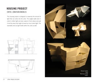 HOUSING PROJECT
     CRITIC: JONATHAN KNOWLES

     This housing project is designed to maximize the amount of
     light that can enter into the units. The angled walls exist in
     order to reflect light and also capture it from above and pull
     it into the areas that might not want as much direct light. The
     stairwells serve as light shafts within the units as well.




                                                                        Study models
                                                                                 (top)
                                                                       Massing model
                                                                               (right)


23   urban design principles
 
