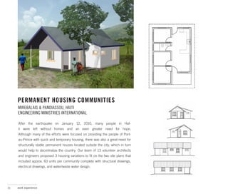 PERMANENT HOUSING COMMUNITIES
     MIREBALAIS & PANDIASSOU, HAITI
     ENGINEERING MINISTRIES INTERNATIONAL

     After the earthquake on January 12, 2010, many people in HaI-
     ti were left without homes and an even greater need for hope.
     Although many of the efforts were focused on providing the people of Port-
     au-Prince with quick and temporary housing, there was also a great need for
     structurally stable permanent houses located outside the city, which in turn
     would help to decentralize the country. Our team of 13 volunteer architects
     and engineers proposed 3 housing variations to fit on the two site plans that
     included approx. 60 units per community complete with structural drawings,
     electrical drawings, and water/waste water design.




31   work experience
 