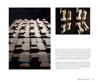 Alex often sat at one of the benches at the Memorial Park on South
Main St. in Providence. During our first conversation, he told me that
he wanted to go to the homeless shelter in Cranston but they wouldn’t
let him on the bus because he smelt too bad. This raised awareness
to the fact that there is no public shower facility for homeless people
to use, other than at Crossroads RI, but the wait is very long. He is
now staying at the emergency shelter at Mathewson Street Church.

Everyone has a need for privacy, especially in moments of bathing. Is
there a way to design a transportable private space to bathe that could
capture, store, and warm up water? These models are explorations of
tectonics that could serve as a screen, a rainwater capturing device,
and flexible to fit a specific size or surface area.




                                            degree project seminar        34
 