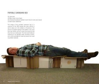 PORTABLE CARDBOARD BED
     You will need:
     (5) Wine boxes (undo flaps)
     (5) Chipboard/cardboard slotted inserts (found inside wine boxes)
     (2) Beer boxes (flattened)

     The design of the portable cardboard bed is a
     response to the 282 people who were without a
     bed to sleep on in the shelters in Providence. The
     amount of people staying in the shelters is far more
     than ever before, and as a result, the resources that
     they have are inadequate. This bed would allow an
     individual to be elevated while providing comfort,
     and could essentially be made by anyone and used
     recyclable materials.




35   degree project seminar
 
