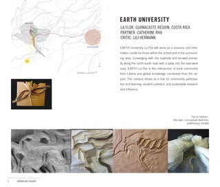 EARTH UNIVERSITY
                      LA FLOR, GUANACASTE REGION, COSTA RICA
                      PARTNER: CATHERINE RHA
                      CRITIC: LILI HERMANN

                      EARTH University La Flor will serve as a resource and infor-
                      mation center for those within the school and in the surround-
                      ing area. Converging with the roadside and located primar-
                      ily along the north-south road with a splay into the east-west
                      road, EARTH La Flor is the intersection of local community
                      from Liberia and global knowledge connected from the air-
                      port. The campus serves as a hub for community participa-
                      tion and learning, student outreach, and sustainable research
                      and influence.




                                                                                 Top to bottom :
                                                                Site plan, conceptual sketches,
                                                                             preliminary models




1   advanced studio
 