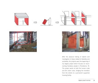 After the physical making of objects and
investigation of ideas related to flexibility and
portability, the projects were the beginning of
my degree project which focuses on recon-
necting homeless people in Providence, RI.
The project works at both the human scale
and the urban scale, bridging the homeless
from the streets to a permanent supportive
housing facility.


                            degree project seminar   38
 