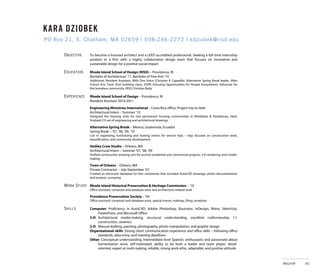 K ARA KARA DZIOBEK
      DZIOBEK
PO Box PO Box 21, S. Chatham, MA 02659 | | 508-246-2272 | kdziobek@risd.edu
       21, S. Chatham, MA 02659 508-246-2272 | kdziobek@risd.edu

       OBJECTIVE     To become a licensed architect and a LEED accredited professional. Seeking a full time internship
                     position in a firm with a highly collaborative design team that focuses on innovative and
                     sustainable design for a positive social impact

       EDUCATION     Rhode Island School of Design (RISD) – Providence, RI
                     Bachelor of Architecture ’11, Bachelor of Fine Arts ‘10
                     Additional: Resident Assistant, With One Voice (Christian A Cappella), Alternative Spring Break leader, After
                     School Arts Tutor (Fort building class), HOPE (Housing Opportunities for People Everywhere), Advocate for
                     the homeless community, RISD Christian Body

       EXPERIENCE    Rhode Island School of Design – Providence, RI
                     Resident Assistant 2010-2011
                     Engineering Ministries International – Costa Rica office, Project trip to Haiti
                     Architectural Intern – Summer ‘10
                     Designed the housing units for two permanent housing communities in Mirebalais & Pandiassou, Haiti;
                     finalized CD set of engineering and architectural drawings

                     Alternative Spring Break – Mexico, Guatemala, Ecuador
                     Spring Break – ’07, ’08, ’09, ‘10
                     Led in organizing, fundraising and hosting events for service trips – trips focused on construction work,
                     beautification, and community development

                     Hadley Crow Studio – Orleans, MA
                     Architectural Intern – Summer ‘07, ‘08, ‘09
                     Drafted construction drawing sets for several residential and commercial projects, 3-D rendering, and model-
                     making

                     Town of Orleans – Orleans, MA
                     Private Contractor – July-September ‘07
                     Created an electronic database for four cemeteries that included AutoCAD drawings, photo documentation
                     and analysis, surveying

       WORK STUDY Rhode Island Historical Preservation & Heritage Commission – ‘10
                     Office assistant: computer and database work and architecture-related work

                     Providence Preservation Society – ’09
                     Office assistant: computer and database work, special events, mailings, filing, reception

       SKILLS        Computer: Proficiency in AutoCAD, Adobe Photoshop, Illustrator, InDesign, Rhino, SketchUp,
                          PowerPoint, and Microsoft Office
                     3-D: Architectural model-making, structural understanding, excellent craftsmanship, 1:1
                          construction, ceramics
                     2-D: Manual drafting, painting, photography, photo manipulation, and graphic design
                     Organizational skills: Strong client communication experience and office skills – following office
                          standards, data entry, and meeting deadlines
                     Other: Conceptual understanding, intermediate level Spanish, enthusiastic and passionate about
                          humanitarian work, self-motivated, ability to be both a leader and team player, detail-
                          oriented, expert at multi-tasking, reliable, strong work ethic, adaptable, and positive attitude

       AWARDS        Steven Mendelson Community Service Award 2011
                     Prescott O. Clark Scholarship 2009-2011                                                                         résumé   40
                     Patricia M. Smith Scholarship 2009
                     RISD Merit Scholarship 2006-2011
 