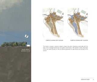 CAMPUS DURING DRY SEASON                           CAMPUS DURING WET SEASON



The drastic change in seasons played a large role when designing, especially with the
idea of the managed landscape and water conservation. We wanted to take advantage
of the river water located on site and filtered greywater for agricultural use during the dry
season.




                                                                              advanced studio   6
 