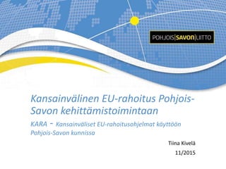 Kansainvälinen EU-rahoitus Pohjois-
Savon kehittämistoimintaan
KARA - Kansainväliset EU-rahoitusohjelmat käyttöön
Pohjois-Savon kunnissa
Tiina Kivelä
11/2015
 