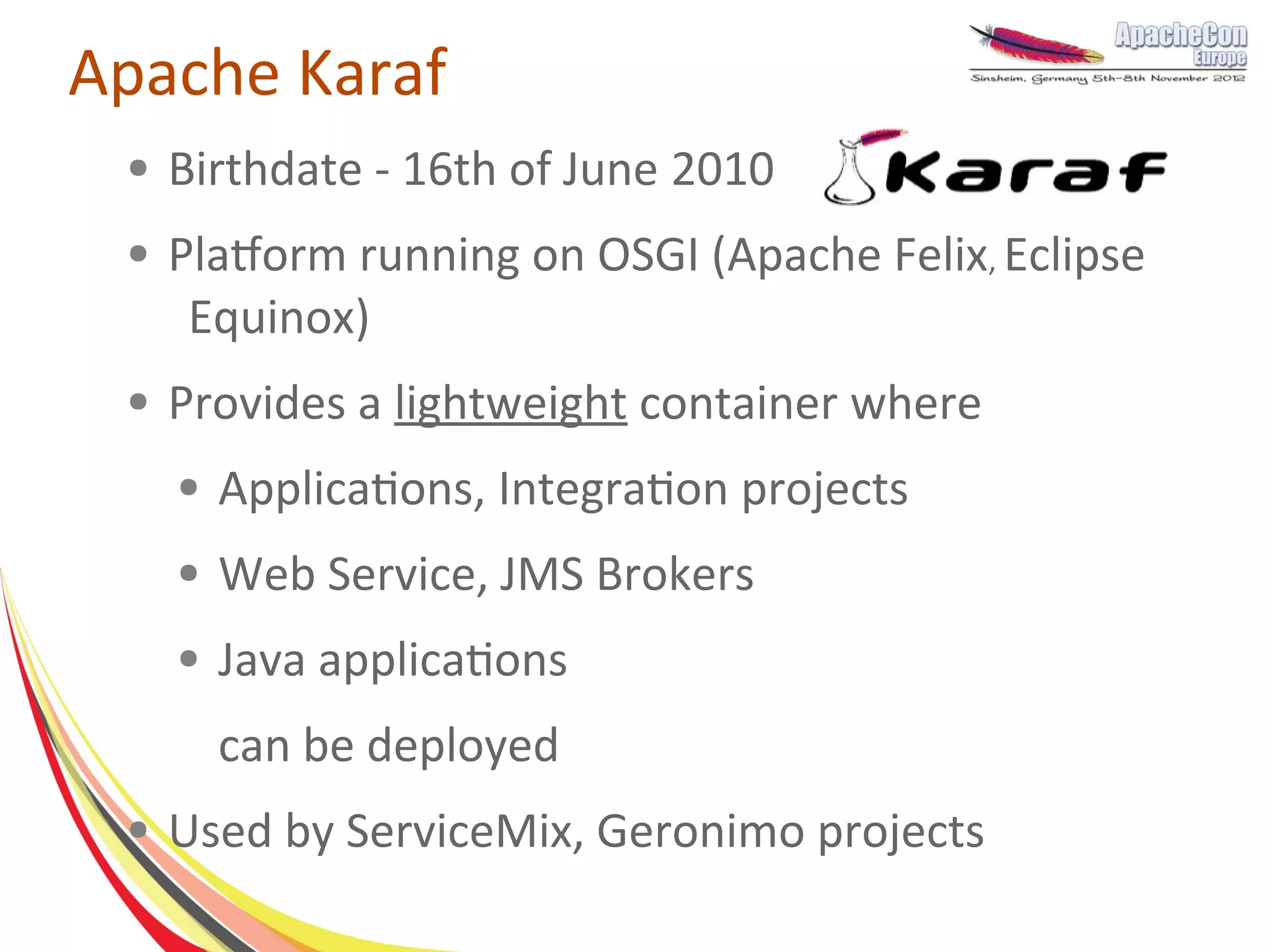 Apache Karaf
 ●   Birthdate - 16th of June 2010
 ●   Platform running on OSGI (Apache Felix, Eclipse
      Equinox)
 ●   Provides a lightweight container where
     ●   Applications, Integration projects
     ●   Web Service, JMS Brokers
     ●   Java applications
         can be deployed
 ●   Used by ServiceMix, Geronimo projects
 