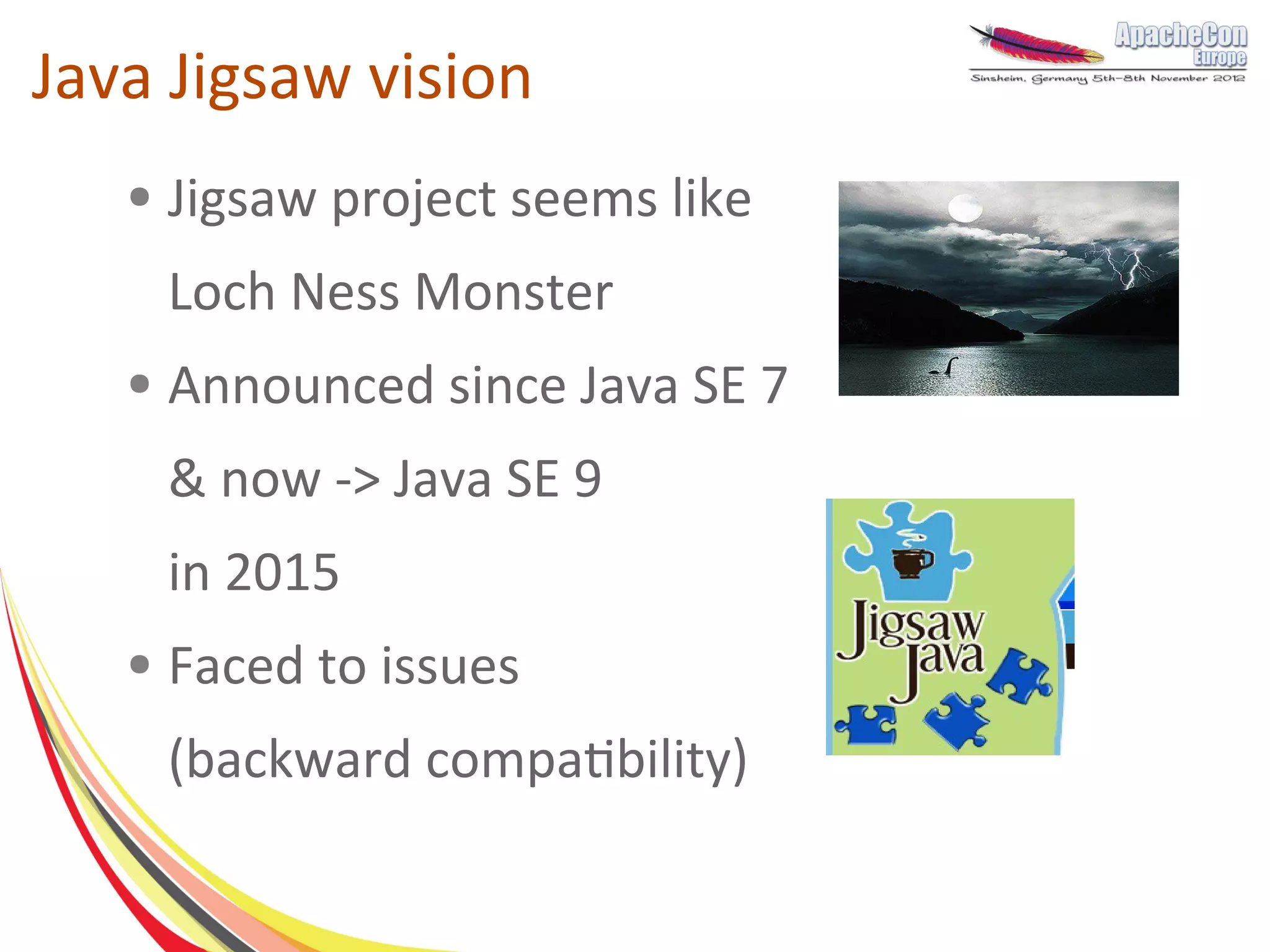 Java Jigsaw vision
   ●   Jigsaw project seems like
       Loch Ness Monster
   ●   Announced since Java SE 7
       & now -> Java SE 9
       in 2015
   ●   Faced to issues
       (backward compatibility)
 