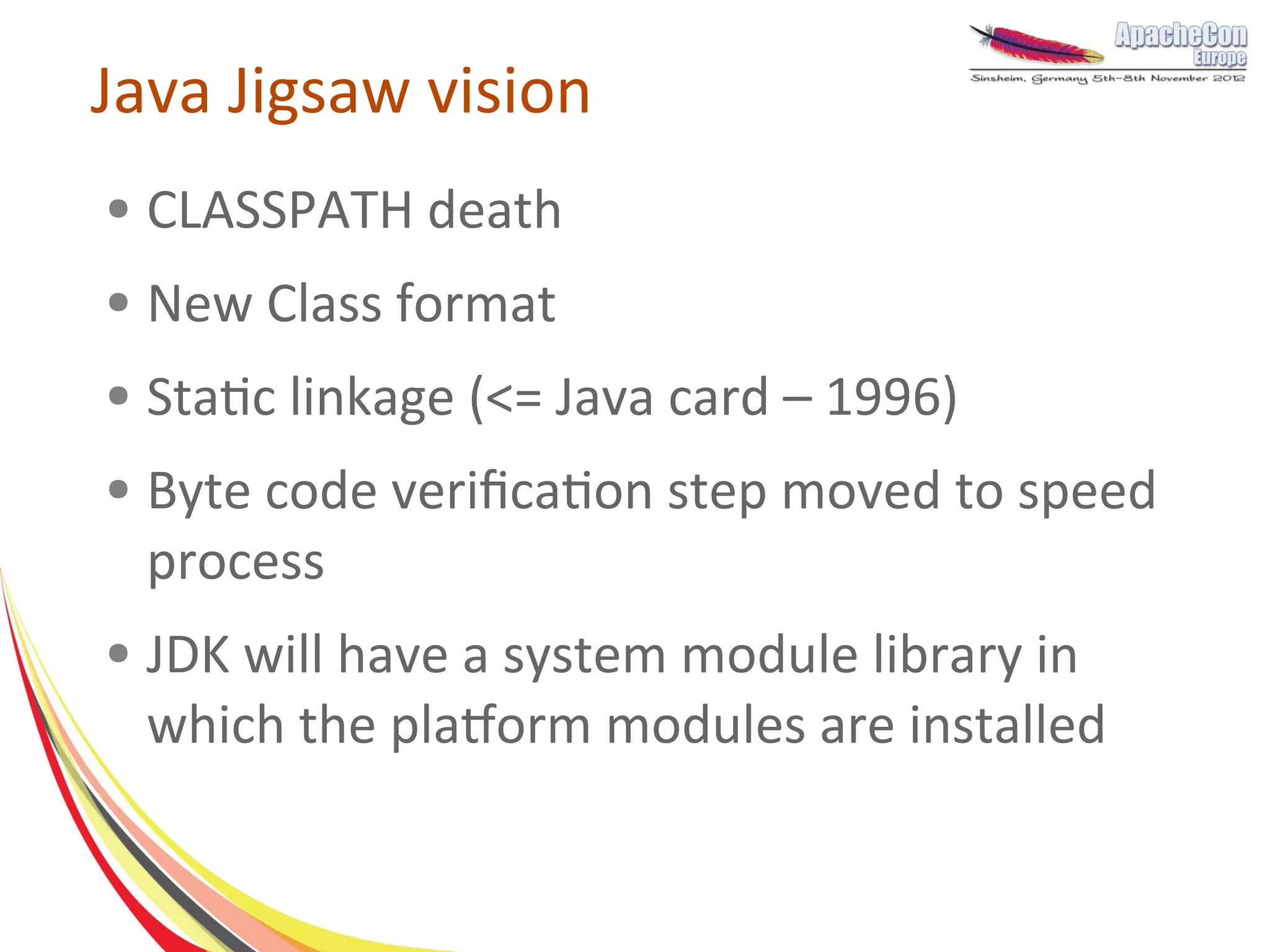 Java Jigsaw vision
●   CLASSPATH death
●   New Class format
●   Static linkage (<= Java card – 1996)
●   Byte code verification step moved to speed
    process
●   JDK will have a system module library in
    which the platform modules are installed
 