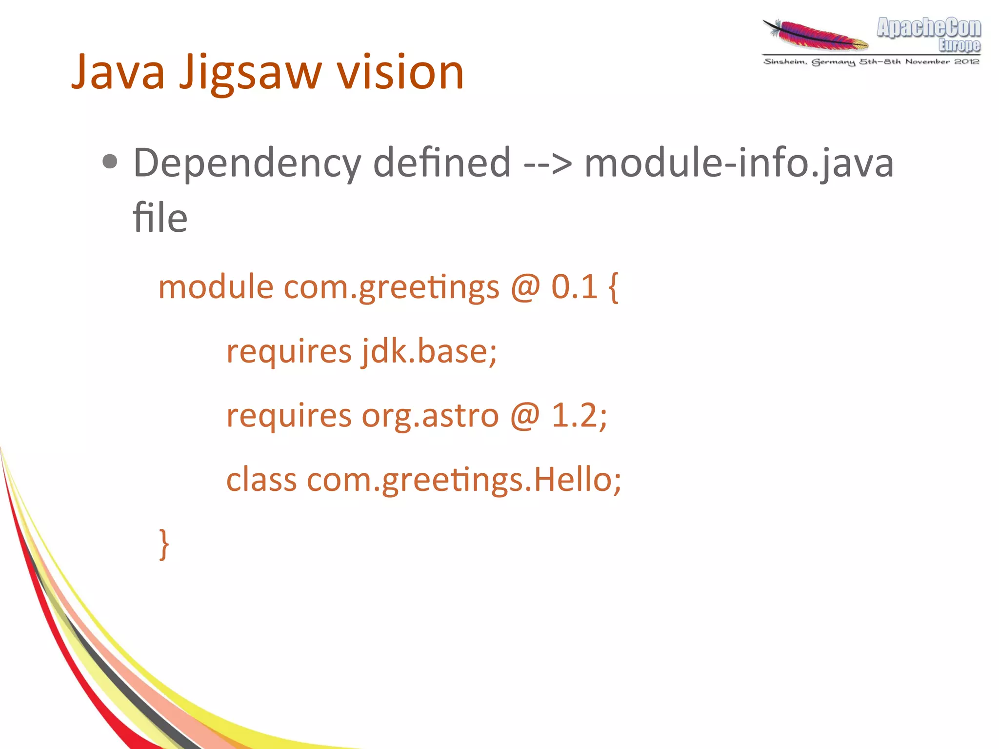 Java Jigsaw vision
 ●   Dependency defined --> module-info.java
     file
      module com.greetings @ 0.1 {
          requires jdk.base;
          requires org.astro @ 1.2;
          class com.greetings.Hello;
      }
 