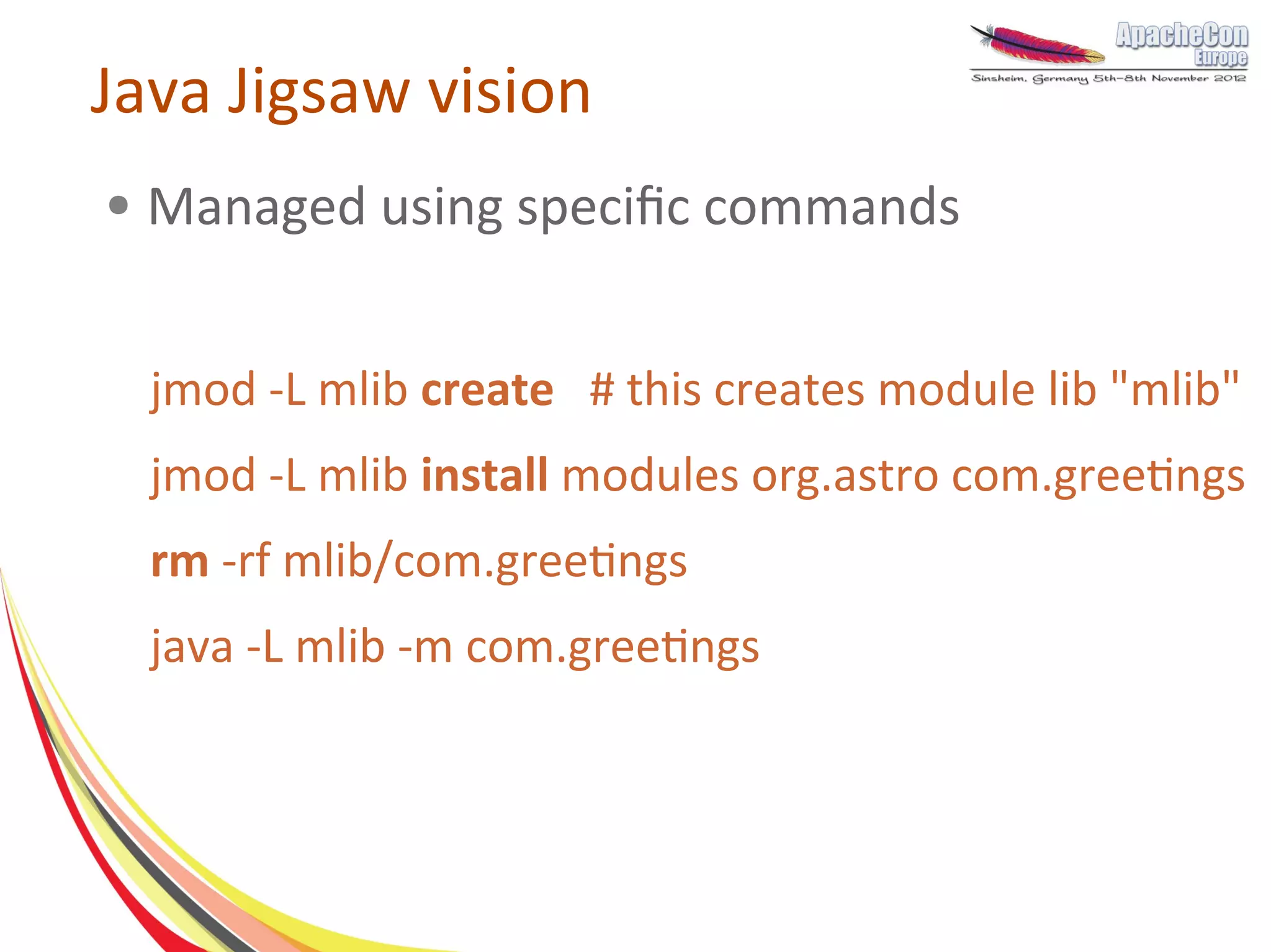 Java Jigsaw vision
●   Managed using specific commands


    jmod -L mlib create # this creates module lib "mlib"
    jmod -L mlib install modules org.astro com.greetings
    rm -rf mlib/com.greetings
    java -L mlib -m com.greetings
 