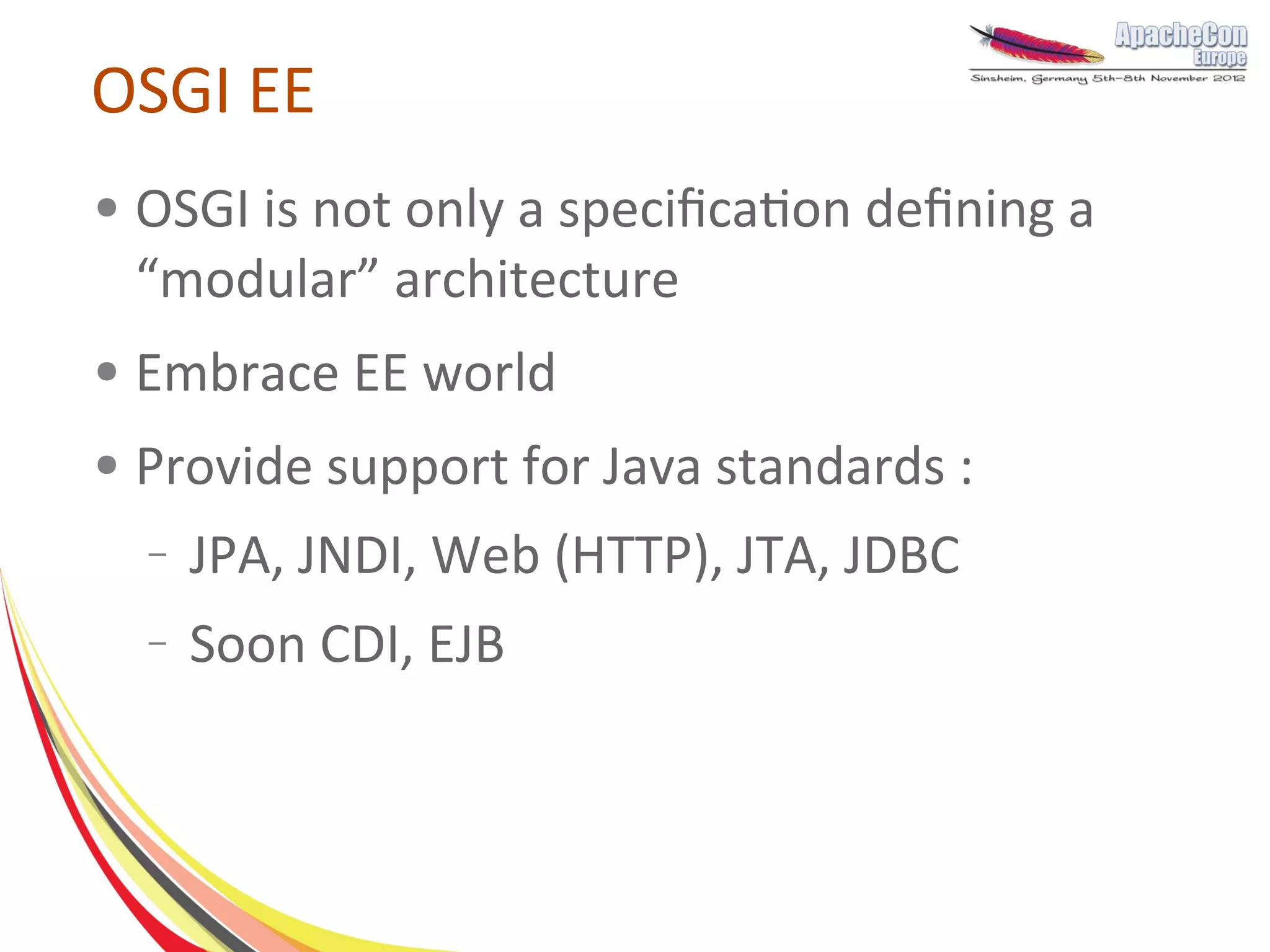 OSGI EE
●   OSGI is not only a specification defining a
    “modular” architecture
●   Embrace EE world
●   Provide support for Java standards :
    –   JPA, JNDI, Web (HTTP), JTA, JDBC
    –   Soon CDI, EJB
 