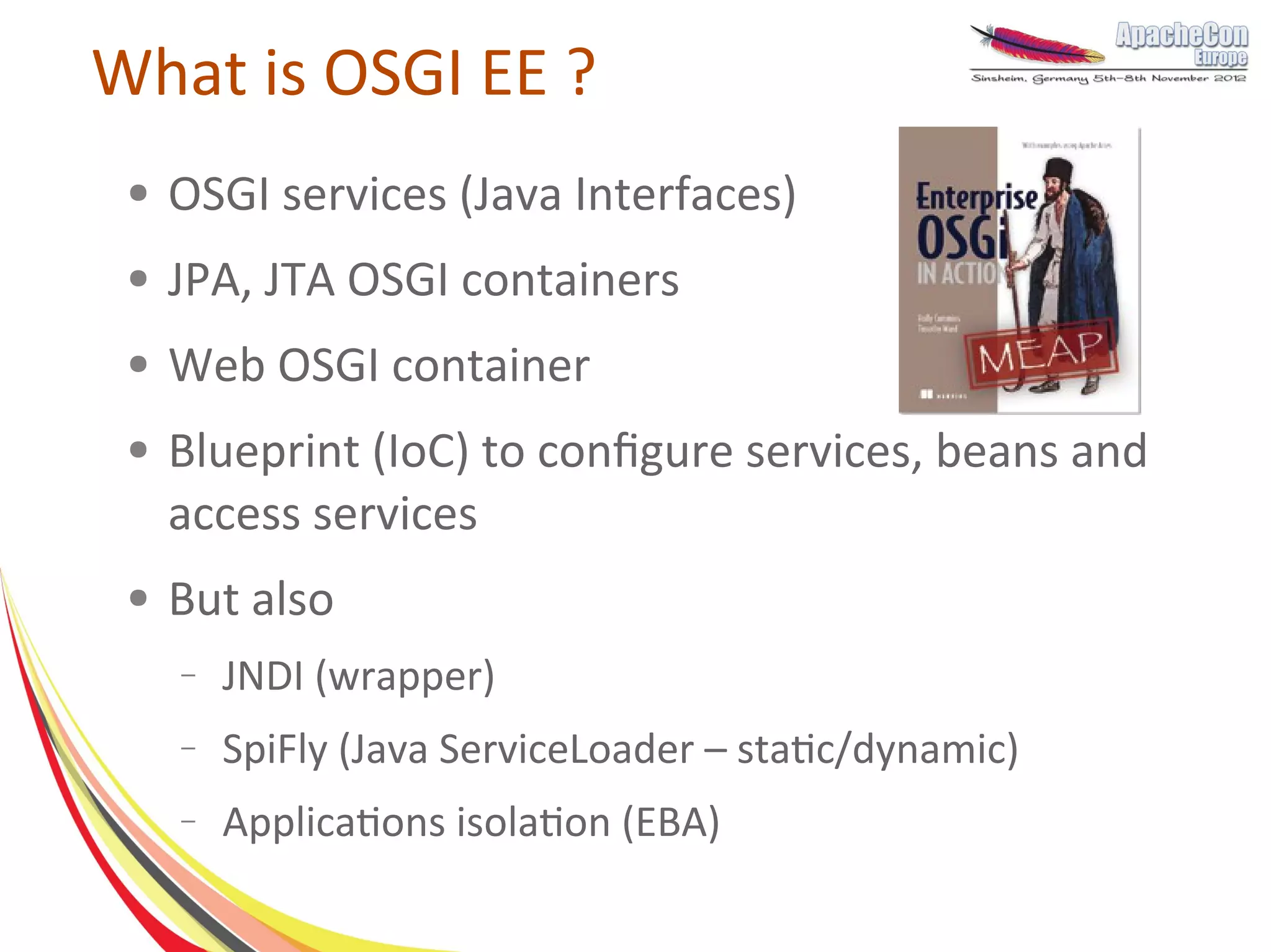 What is OSGI EE ?
 ●   OSGI services (Java Interfaces)
 ●   JPA, JTA OSGI containers
 ●   Web OSGI container
 ●   Blueprint (IoC) to configure services, beans and
     access services
 ●   But also
     –   JNDI (wrapper)
     –   SpiFly (Java ServiceLoader – static/dynamic)
     –   Applications isolation (EBA)
 