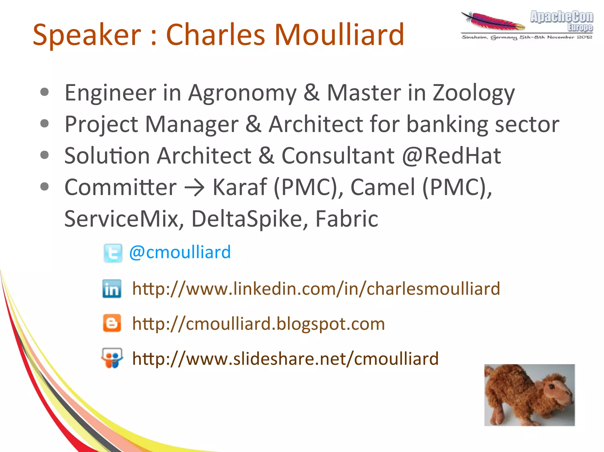 Speaker : Charles Moulliard
●   Engineer in Agronomy & Master in Zoology
●   Project Manager & Architect for banking sector
●   Solution Architect & Consultant @RedHat
●   Committer → Karaf (PMC), Camel (PMC),
    ServiceMix, DeltaSpike, Fabric
         @cmoulliard
          http://www.linkedin.com/in/charlesmoulliard
          http://cmoulliard.blogspot.com
          http://www.slideshare.net/cmoulliard
 