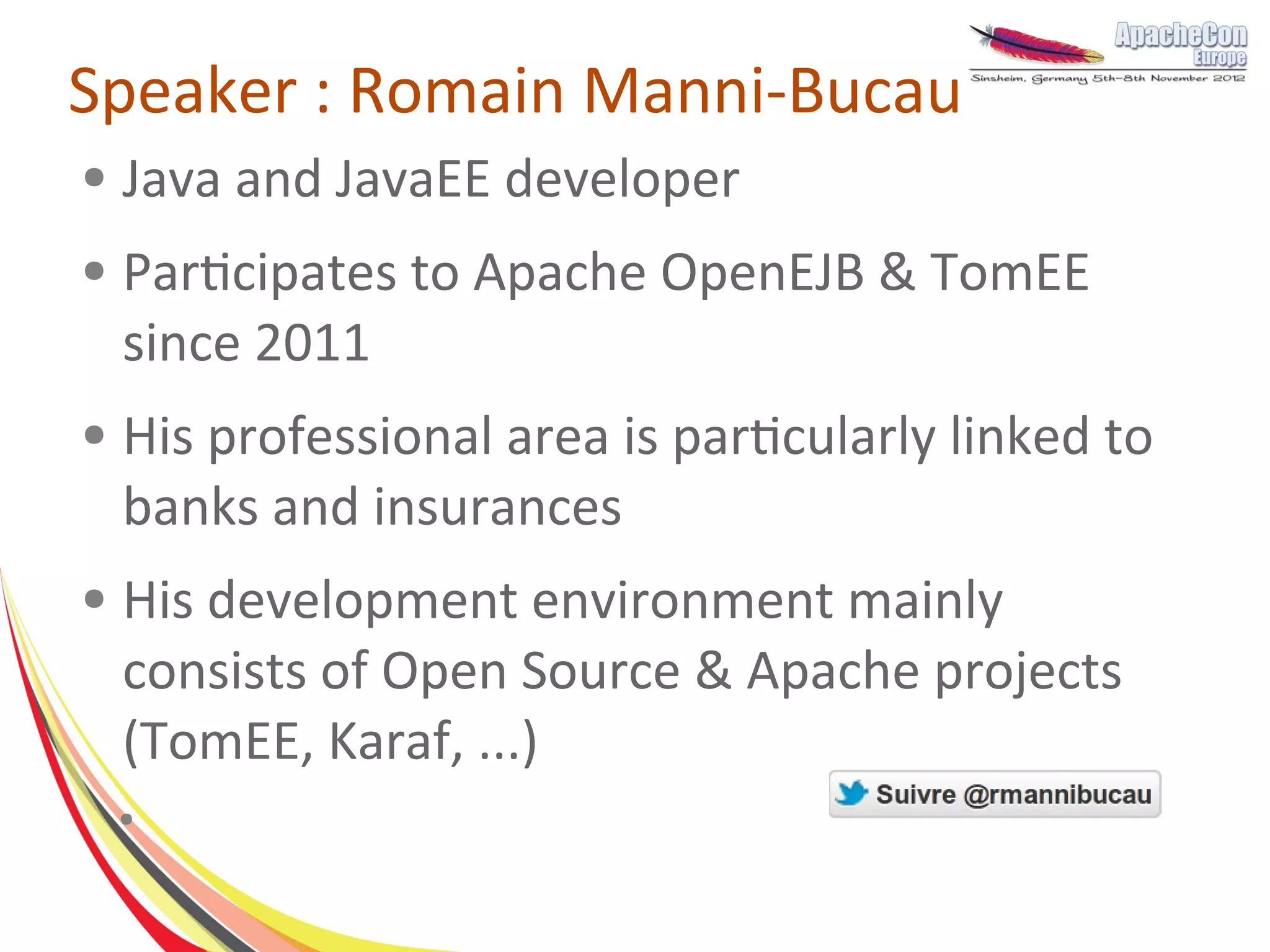 Speaker : Romain Manni-Bucau
●   Java and JavaEE developer
●   Participates to Apache OpenEJB & TomEE
    since 2011
●   His professional area is particularly linked to
    banks and insurances
●   His development environment mainly
    consists of Open Source & Apache projects
    (TomEE, Karaf, ...)
    ●
 