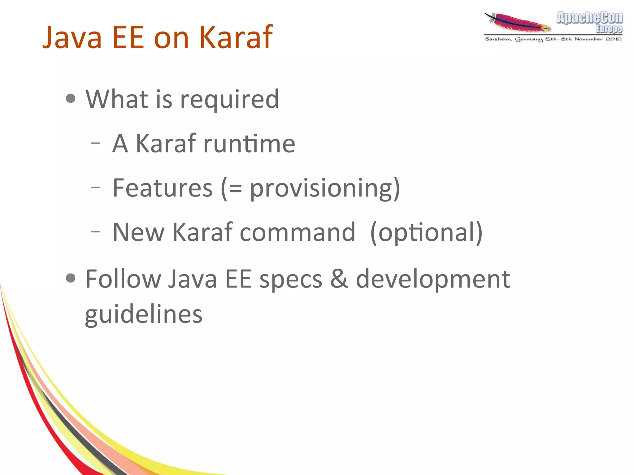 Java EE on Karaf
 ●   What is required
     –   A Karaf runtime
     –   Features (= provisioning)
     –   New Karaf command (optional)
 ●   Follow Java EE specs & development
     guidelines
 