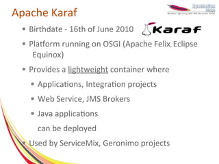 Apache Karaf
 ●   Birthdate - 16th of June 2010
 ●   Platform running on OSGI (Apache Felix, Eclipse
      Equinox)
 ●   Provides a lightweight container where
     ●   Applications, Integration projects
     ●   Web Service, JMS Brokers
     ●   Java applications
         can be deployed
 ●   Used by ServiceMix, Geronimo projects
 