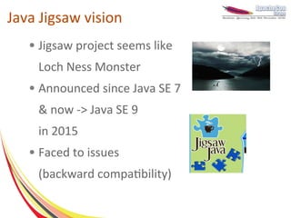 Java Jigsaw vision
   ●   Jigsaw project seems like
       Loch Ness Monster
   ●   Announced since Java SE 7
       & now -> Java SE 9
       in 2015
   ●   Faced to issues
       (backward compatibility)
 