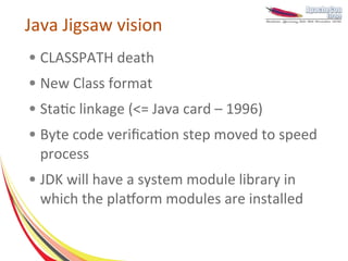 Java Jigsaw vision
●   CLASSPATH death
●   New Class format
●   Static linkage (<= Java card – 1996)
●   Byte code verification step moved to speed
    process
●   JDK will have a system module library in
    which the platform modules are installed
 