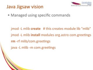 Java Jigsaw vision
●   Managed using specific commands


    jmod -L mlib create # this creates module lib "mlib"
    jmod -L mlib install modules org.astro com.greetings
    rm -rf mlib/com.greetings
    java -L mlib -m com.greetings
 