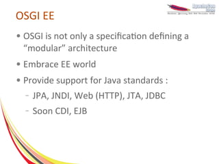 OSGI EE
●   OSGI is not only a specification defining a
    “modular” architecture
●   Embrace EE world
●   Provide support for Java standards :
    –   JPA, JNDI, Web (HTTP), JTA, JDBC
    –   Soon CDI, EJB
 