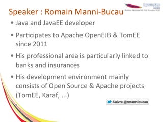 Speaker : Romain Manni-Bucau
●   Java and JavaEE developer
●   Participates to Apache OpenEJB & TomEE
    since 2011
●   His professional area is particularly linked to
    banks and insurances
●   His development environment mainly
    consists of Open Source & Apache projects
    (TomEE, Karaf, ...)
    ●
 