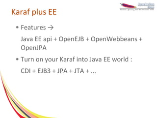 Karaf plus EE
 ●   Features →
     Java EE api + OpenEJB + OpenWebbeans +
     OpenJPA
 ●   Turn on your Karaf into Java EE world :
     CDI + EJB3 + JPA + JTA + ...
 