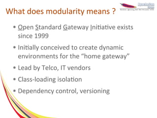 What does modularity means ?
 ●   Open Standard Gateway Initiative exists
     since 1999
 ●   Initially conceived to create dynamic
     environments for the “home gateway”
 ●   Lead by Telco, IT vendors
 ●   Class-loading isolation
 ●   Dependency control, versioning
 