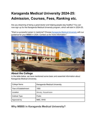 Karaganda Medical University 2024-25:
Admission, Courses, Fees, Ranking etc.
Are you dreaming of being a great doctor and helping people stay healthy? You can
now sign up for the Karaganda Medical University program, which will start in 2024-25.
"Want a successful career in medicine? Choose Karaganda Medical University with our
guidance for your MBBS in 2024. Contact us for more information."
About the College
In the table below, we have mentioned some basic and essential information about
Karaganda Medical University.
College Name Karaganda Medical University
Year of Establishment 1950
Location Almaty, Kazakhstan
Institute Type Public
Approved by NMC, WHO
Why MBBS in Karaganda Medical University?
 