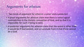 Arguments for atheism
• Two kinds of argument for atheism: a priori and a posteriori.
• A priori arguments for atheism claim that there is some logical
contradiction in the theistic conception of God, and so that it is
impossible for such a being to exist.
• A posteriori arguments for atheism claim that the world is other than
it would be if God existed, and so conclude from it that there cannot
be a God.
 