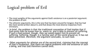 Logical problem of Evil
• The most weighty of the arguments against God’s existence is an a posteriori argument:
the problem of evil.
• The atheistic arguments, this is the one that has been around for longest, that has had
the most words written about it, and that draws the most diverse responses from
Christians.
• In brief, the problem is that the traditional conception of God implies that if
God exists then he knows how to, wants to, and is able to prevent all suffering.
If such a God existed, though, then we would expect him to prevent all
suffering. Suffering, though, is a familiar part of the world around us; it has not
been prevented. therefore, the argument concludes, no such God.
• Other arguments for atheism are of the second kind, claiming that the concept
of God is incoherent, that there are logical problems with the existence of such
a being, and that God therefore cannot exist.
 