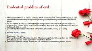 Evidential problem of evil
• There exist instances of intense suffering which an omnipotent, omniscient being could have
prevented without thereby losing some greater good or permitting some evil equally bad or
worse.
• An omniscient, wholly good being would prevent the occurrence of any intense suffering it
could, unless it could not do so without thereby losing some greater good or permitting some
evil equally bad or worse.
• (Therefore) There does not exist an omnipotent, omniscient, wholly good being.
• Another by Paul Draper:
• Gratuitous evils exist.
• The hypothesis of indifference, i.e., that if there are supernatural beings they are indifferent to
gratuitous evils, is a better explanation for (1) than theism.
• Therefore, evidence prefers that no god, as commonly understood by theists, exists.
 