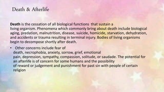 Death & Afterlife
Death is the cessation of all biological functions that sustain a
living organism. Phenomena which commonly bring about death include biological
aging, predation, malnutrition, disease, suicide, homicide, starvation, dehydration,
and accidents or trauma resulting in terminal injury. Bodies of living organisms
begin to decompose shortly after death.
• Other concerns include fear of
death, necrophobia, anxiety, sorrow, grief, emotional
pain, depression, sympathy, compassion, solitude, or saudade. The potential for
an afterlife is of concern for some humans and the possibility
of reward or judgement and punishment for past sin with people of certain
religion
 