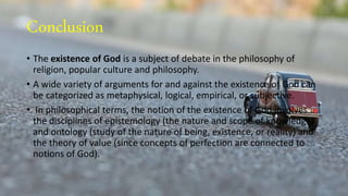 Conclusion
• The existence of God is a subject of debate in the philosophy of
religion, popular culture and philosophy.
• A wide variety of arguments for and against the existence of God can
be categorized as metaphysical, logical, empirical, or subjective.
• In philosophical terms, the notion of the existence of God involves
the disciplines of epistemology (the nature and scope of knowledge)
and ontology (study of the nature of being, existence, or reality) and
the theory of value (since concepts of perfection are connected to
notions of God).
 