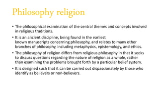 Philosophy religion
• The philosophical examination of the central themes and concepts involved
in religious traditions.
• It is an ancient discipline, being found in the earliest
known manuscripts concerning philosophy, and relates to many other
branches of philosophy, including metaphysics, epistemology, and ethics.
• The philosophy of religion differs from religious philosophy in that it seeks
to discuss questions regarding the nature of religion as a whole, rather
than examining the problems brought forth by a particular belief system.
• It is designed such that it can be carried out dispassionately by those who
identify as believers or non-believers.
 