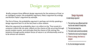 Design argument
Briefly compare three different design arguments for the existence of God, or
an intelligent creator; the probability argument, Paley’s argument by analogy
and Richard Taylor's argument by example.
The first of these, the probability argument is perhaps not strictly speaking a
design argument but it is at the very least a close relation.
What the argument by probability does is to reflect on the “fine-tuned of a
universe in which life can exist, reflects on the chance of life occurring through
purely random events, and concludes that the chance of life coming into
existence through purely random forces of nature is so infinitesimally small as
to be almost non-existent.
 