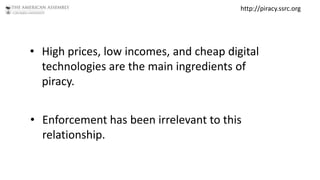 http://piracy.ssrc.org




• High prices, low incomes, and cheap digital
  technologies are the main ingredients of
  piracy.


• Enforcement has been irrelevant to this
  relationship.
 