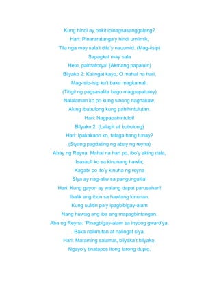 Kung hindi ay bakit ipinagsasanggalang?
Hari: Pinararatanga’y hindi umiimik,
Tila nga may sala’t dila’y nauumid. (Mag-iisip)
Sapagkat may sala
Heto, palmatorya! (Akmang papaluin)
Bilyako 2: Kaiingat kayo, O mahal na hari,
Mag-isip-isip ka’t baka magkamali.
(Titigil ng pagsasalita bago magpapatuloy)
Nalalaman ko po kung sinong nagnakaw.
Aking ibubulong kung pahihintulutan.
Hari: Nagpapahintulot!
Bilyako 2: (Lalapit at bubulong)
Hari: Ipakakaon ko, talaga bang tunay?
(Siyang pagdating ng abay ng reyna)
Abay ng Reyna: Mahal na hari po, ibo’y aking dala,
Isasauli ko sa kinunang hawla;
Kagabi po ito’y kinuha ng reyna
Siya ay nag-aliw sa pangungulila!
Hari: Kung gayon ay walang dapat parusahan!
Ibalik ang ibon sa hawlang kinunan.
Kung uulitin pa’y ipagbibigay-alam
Nang huwag ang iba ang mapagbintangan.
Aba ng Reyna: ’Pinagbigay-alam sa inyong gward’ya,
Baka nalimutan at nalingat siya.
Hari: Maraming salamat, bilyaka’t bilyako,
Ngayo’y tinatapos itong larong duplo.
 