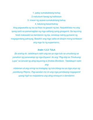1. patay sumakabilang buhay
2.nadudumi tawag ng kalikasan
3. iniwan ng asawa sumakabilang bahay
4. katulong kasambahay
Ang pagsasalita ay isa sa likas na gawain ng tao. Naipakikilala mo ang
iyong sarili sa pamamagitan ng mga salitang iyong ginagamit. Sa layuning
hindi makasakit sa damdamin ng iba, sinisikap nating gumamit ng
magagandang pahayag. Basahin ang mga salita at sikapin mong tumbasan
ang mga ito ng eupemismo.
Aralin 1.2.2: TULA
Sa araling ito, tatalakayin natin ang isa sa mga tula na umusbong sa
panahon ng pananakop ng mga Espaıol. Ito ang “Pag-ibig sa Tinubuang
Lupa” na isinulat ng ating bayaning si Andres Bonifacio. Tatalakayin natin
ang
nilalaman at ang sining na tinataglay ng tula bilang isa sa mga anyo ng
panitikang Pilipino. Pag-aaralan mo rin ang mga pandiwang magagamit
upang higit na maipadama ang ating emosyon o damdamin.
 