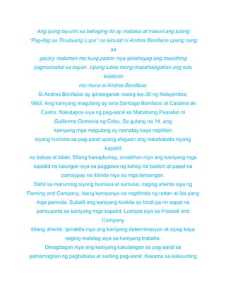 Ang iyong layunin sa bahaging ito ay mabasa at masuri ang tulang
“Pag-ibig sa Tinubuang Lupa” na isinulat ni Andres Bonifacio upang nang
sa
gayo’y malaman mo kung paano niya ipinahayag ang masidhing
pagmamahal sa bayan. Upang lubos mong mapahalagahan ang tula,
kilalanin
mo muna si Andres Bonifacio.
Si Andres Bonifacio ay ipinanganak noong ika-30 ng Nobyembre,
1863. Ang kaniyang magulang ay sina Santiago Bonifacio at Catalina de
Castro. Nakatapos siya ng pag-aaral sa Mababang Paaralan ni
Guillermo Osmenia ng Cebu. Sa gulang na 14, ang
kaniyang mga magulang ay namatay kaya napilitan
siyang huminto sa pag-aaral upang alagaan ang nakababata niyang
kapatid
na babae at lalaki. Bilang hanapbuhay, sinabihan niya ang kaniyang mga
kapatid na tulungan siya sa paggawa ng kahoy na baston at papel na
pamaypay na ititinda niya sa mga lansangan.
Dahil sa marunong siyang bumasa at sumulat, naging ahente siya ng
Fleming and Company, isang kompanya na nagtitinda ng rattan at iba pang
mga paninda. Subalit ang kaniyang kinikita ay hindi pa rin sapat na
pansuporta sa kaniyang mga kapatid. Lumipat siya sa Fressell and
Company
bilang ahente. Ipinakita niya ang kaniyang determinasyon at sipag kaya
naging matatag siya sa kaniyang trabaho.
Dinagdagan niya ang kaniyang kakulangan sa pag-aaral sa
pamamagitan ng pagbabasa at sariling pag-aaral. Kasama sa kakaunting
 